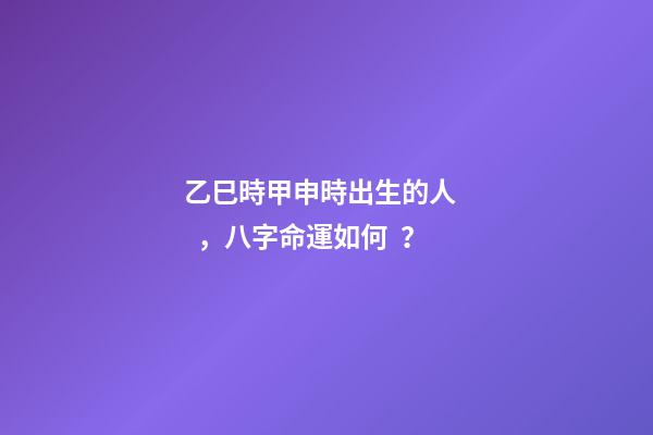 乙巳時甲申時出生的人，八字命運如何？